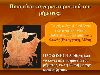 Ποια είναι τα χαρακτηριστικά τουΠοια είναι τα χαρακτηριστικά του
ρήματος;ρήματος;
Το ρήμα έχει 4 Διαθέσεις
(Ενεργητική, Μέση,
Παθητική, Ουδέτερη) και 2
Φωνές (Ενεργητική, Μέση)
ΠΡΟΣΟΧΗ! Η Διάθεση έχειΠΡΟΣΟΧΗ! Η Διάθεση έχει
να κάνει με τη σημασία τόυνα κάνει με τη σημασία τόυ
ρήματος, ενώ η Φωνή με τηνρήματος, ενώ η Φωνή με την
κατάληξη του.κατάληξη του.
 