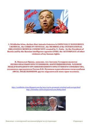 I, Wickholm Irina, declare that Antonio Guterres is ESPECIALLY DANGEROUS
CRIMINAL, the CORRUPT OFFICIAL, the MEMBER of the INTERNATIONAL
ORGANIZED CRIMINAL COMMUNITY created by V. Putin - by the President of
Russia and by the Russian intelligence agencies (FSB), the ACCOMPLICE of other
violators of my human rights.
Я, Викхольм Ирина, заявляю, что Антониу Гутерреш является
ОСОБО ОПАСНЫМ ПРЕСТУПНИКОМ, КОРРУПЦИОНЕРОМ, ЧЛЕНОМ
МЕЖДУНАРОДНОГО ОРГАНИЗОВАННОГО ПРЕСТУПНОГО СООБЩЕСТВА,
созданного президентом России В.В. Путиным и российскими спецслужбами
(ФСБ), ПОДЕЛЬНИКОМ других нарушителей моих прав человека.
http://wickholm-irina.blogspot.com.by/2011/03/to-prosecute-criminal-and-corrupt.html
http://kremlins-victim.livejournal.com/80841.html
Заявление в электронной письменной форме на 25 страницах Страница 1
 