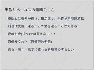手作りベーコンの素晴らしさ
• 市販とは香りが違う、格が違う、手作り料理感満載
• 料理は愛情！送ることで愛を送ることができる！
• 愛はお金(ブリ)では買えない！！
• 原価安くね？（原価厨的発想)
• 煮る・焼く・蒸すに変わる料理でめずらしい
 