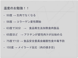 温度のお勉強！！
• 50度 → 生肉でなくなる
• 56度 → コラーゲン変性開始
• 63度で30分 → 食品衛生法加熱食肉製品
• 65度ほど → アクチンが変性肉汁が出始める
• 75度で1分 → 食品安全委員会細菌性食中毒予防
• 155度 → メイラード反応（肉の焼き目)
 