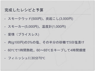 完成したレシピと予算
• スモークウッド(500円)、炭起こし(3,000円)
• スモーカー(5,000円)、温度計(1,000円)
• 愛情（プライスレス)
• 肉(g100円)の3%の塩、その半分の砂糖で5日塩漬け
• 60℃で1時間熱乾、60〜65℃をキープして4時間燻煙
• フィニッシュに30分70℃
 