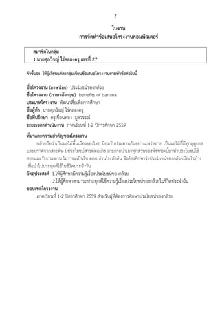 2
ใบงาน
การจัดทาข้อเสนอโครงงานคอมพิวเตอร์
สมาชิกในกลุ่ม
1.นายศุภวิชญ์ ไร่คลองครุ เลขที่ 27
คาชี้แจง ให้ผู้เรียนแต่ละกลุ่มเขียนข้อเสนอโครงงานตามหัวข้อต่อไปนี้
ชื่อโครงงาน (ภาษาไทย) ประโยชน์ของกล้วย
ชื่อโครงงาน (ภาษาอังกฤษ) benefits of banana
ประเภทโครงงาน พัฒนาสื่อเพื่อการศึกษา
ชื่อผู้ทา นายศุภวิชญ์ ไร่คลองครุ
ชื่อที่ปรึกษา ครูเขื่อนทอง มูลวรรณ์
ระยะเวลาดาเนินงาน ภาคเรียนที่ 1-2 ปีการศึกษา 2559
ที่มาและความสาคัญของโครงงาน
กล้วยถือว่าเป็นผลไม้พื้นเมืองของไทย นิยมรับประทานกันอย่างแพร่หลาย เป็นผลไม้ที่มีทุกฤดูกาล
และปราศจากสารพิษ มีประโยชน์สารพัดอย่าง สามารถนาเอาทุกส่วนของพืชชนิดนี้มาทาประโยชน์ใช้
สอยและรับประทาน ไม่ว่าจะเป็นใบ ดอก ก้านใบ ลาต้น จึงต้องศึกษาว่าประโยชน์ของกล้วยมีอะไรบ้าง
เพื่อนาไปประยุกต์ใช้ในชีวิตประจาวัน
วัตถุประสงค์ 1.ให้ผู้ศึกษามีความรู้เริ่องประโยชน์ของกล้วย
2.ให้ผู้ศึกษาสามารถประยุกต์ใช้ความรู้เรื่องประโยชน์ของกล้วยในชีวิตประจาวัน
ขอบเขตโครงงาน
ภาคเรียนที่ 1-2 ปีการศึกษา 2559 สาหรับผู้ที่ต้องการศึกษาประโยชน์ของกล้วย
 