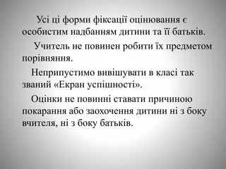 Усі ці форми фіксації оцінювання є
особистим надбанням дитини та її батьків.
Учитель не повинен робити їх предметом
порівняння.
Неприпустимо вивішувати в класі так
званий «Екран успішності».
Оцінки не повинні ставати причиною
покарання або заохочення дитини ні з боку
вчителя, ні з боку батьків.
 