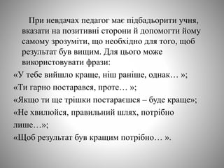 При невдачах педагог має підбадьорити учня,
вказати на позитивні сторони й допомогти йому
самому зрозуміти, що необхідно для того, щоб
результат був вищим. Для цього може
використовувати фрази:
«У тебе вийшло краще, ніш раніше, однак… »;
«Ти гарно постарався, проте… »;
«Якщо ти ще трішки постараєшся – буде краще»;
«Не хвилюйся, правильний шлях, потрібно
лише…»;
«Щоб результат був кращим потрібно… ».
 