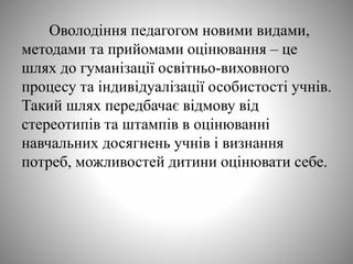 Оволодіння педагогом новими видами,
методами та прийомами оцінювання – це
шлях до гуманізації освітньо-виховного
процесу та індивідуалізації особистості учнів.
Такий шлях передбачає відмову від
стереотипів та штампів в оцінюванні
навчальних досягнень учнів і визнання
потреб, можливостей дитини оцінювати себе.
 
