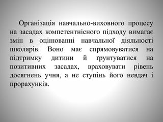 Організація навчально-виховного процесу
на засадах компетентнісного підходу вимагає
змін в оцінюванні навчальної діяльності
школярів. Воно має спрямовуватися на
підтримку дитини й ґрунтуватися на
позитивних засадах, враховувати рівень
досягнень учня, а не ступінь його невдач і
прорахунків.
 