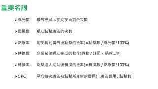 重要名詞
曝光數
點擊數
點擊率
轉換數
轉換率
CPC
廣告被展示在網友面前的次數
網友點擊廣告的次數
網友看到廣告後點擊的機率(=點擊數 / 曝光數*100%)
企業希望網友完成的動作(購物 / 註冊 / 捐款…等)
點擊進入網站後轉換的機率(=轉換數 / 點擊數*100%)
平均每次廣告被點擊所產生的費用(=廣告費用 / 點擊數)
 