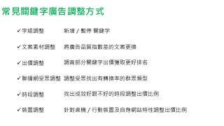 常見關鍵字廣告調整方式
字組調整
文案素材調整
出價調整
聯播網受眾調整
時段調整
裝置調整
新增／暫停 關鍵字
將廣告品質指數差的文案更換
調高部分關鍵字出價獲取更好排名
調整受眾找出有轉換率的群眾類型
找出成效好跟不好的時段調整出價比例
針對桌機／行動裝置及自身網站特性調整出價比例
 