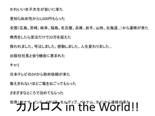 かわいい女子大生が会いに来た
見知らぬ女性から5,000円もらった
全国（広島、宮﨑、岐阜、福島、名古屋、兵庫、岩手、山形、北海道…）から連絡が来た
商売をしたら受注だけで20万を超えた
救われました、号泣しました、感動しました、人生変わりました…
出版社社長と会う機会に恵まれた
チャリ
日本テレビのZIPから取材依頼が来た
数えきれないほどご飯をおごってもらった
さまざまなところで泊めてもらった
世界（パナマ、インド、イタリア、モルディブ、ベトナム、タイ）から連絡が来た
カルロス in the World!!
 