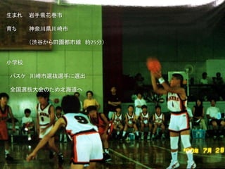 生まれ 岩手県花巻市
育ち 神奈川県川崎市
（渋谷から田園都市線 約25分）
小学校
バスケ 川崎市選抜選手に選出
全国選抜大会のため北海道へ
 