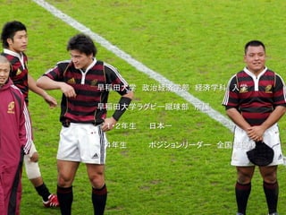 早稲田大学 政治経済学部 経済学科 入学
早稲田大学ラグビー蹴球部 所属
１・２年生 日本一
４年生 ポジションリーダー 全国準優勝
 