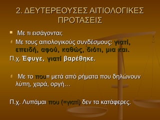 2. ΔΕΥΤΕΡΕΟΥΣΕΣ ΑΙΤΙΟΛΟΓΙΚΕΣ2. ΔΕΥΤΕΡΕΟΥΣΕΣ ΑΙΤΙΟΛΟΓΙΚΕΣ
ΠΡΟΤΑΣΕΙΣΠΡΟΤΑΣΕΙΣ
 Με τι εισάγονται;Με τι εισάγονται;
 Με τους αιτιολογικούς συνδέσμους:Με τους αιτιολογικούς συνδέσμους: γιατί,γιατί,
επειδή, αφού, καθώς, διότι, μια και.επειδή, αφού, καθώς, διότι, μια και.
Π.χ.Π.χ. Έφυγε,Έφυγε, γιατίγιατί βαρέθηκε.βαρέθηκε.
 Με τοΜε το πουπου= μετά από ρήματα που δηλώνουν= μετά από ρήματα που δηλώνουν
λύπη, χαρά, οργή…λύπη, χαρά, οργή…
Π.χ. ΛυπάμαιΠ.χ. Λυπάμαι που (=γιατί)που (=γιατί) δεν τα κατάφερες.δεν τα κατάφερες.
 