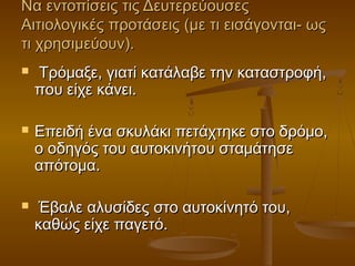 Να εντοπίσεις τις ΔευτερεύουσεςΝα εντοπίσεις τις Δευτερεύουσες
Αιτιολογικές προτάσεις (με τι εισάγονται- ωςΑιτιολογικές προτάσεις (με τι εισάγονται- ως
τι χρησιμεύουν).τι χρησιμεύουν).
 Τρόμαξε, γιατί κατάλαβε την καταστροφή,Τρόμαξε, γιατί κατάλαβε την καταστροφή,
που είχε κάνει.που είχε κάνει.
 Επειδή ένα σκυλάκι πετάχτηκε στο δρόμο,Επειδή ένα σκυλάκι πετάχτηκε στο δρόμο,
ο οδηγός του αυτοκινήτου σταμάτησεο οδηγός του αυτοκινήτου σταμάτησε
απότομα.απότομα.
 Έβαλε αλυσίδες στο αυτοκίνητό του,Έβαλε αλυσίδες στο αυτοκίνητό του,
καθώς είχε παγετό.καθώς είχε παγετό.
 