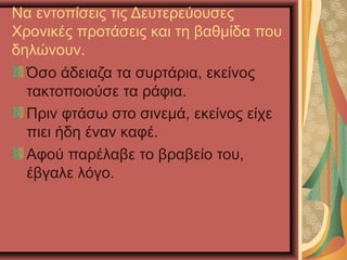 Να εντοπίσεις τις Δευτερεύουσες
Χρονικές προτάσεις και τη βαθμίδα που
δηλώνουν.
Όσο άδειαζα τα συρτάρια, εκείνος
τακτοποιούσε τα ράφια.
Πριν φτάσω στο σινεμά, εκείνος είχε
πιει ήδη έναν καφέ.
Αφού παρέλαβε το βραβείο του,
έβγαλε λόγο.
 