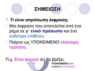ΣΗΜΕΙΩΣΗ
Τι είναι απρόσωπη έκφραση;Τι είναι απρόσωπη έκφραση;
 Μια έκφραση που αποτελείται από ένα
ρήμα σε γ΄ ενικό πρόσωπο και ένα
ουδέτερο επιθέτου.
 Παίρνει ως ΥΠΟΚΕΙΜΕΝΟ ολόκληρη
πρόταση.
Π.χ. Είναι φανερό ότι θα βρέξει.
ΥΠΟΚΕΙΜΕΝΟ στην
έκφραση είναι φανερό
 
