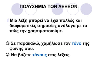 ΠΟΛΥΣΗΜΙΑ ΤΩΝ ΛΕΞΕΩΝ
Μια λέξη μπορεί να έχει πολλές και
διαφορετικές σημασίες ανάλογα με το
πώς την χρησιμοποιούμε.
 Σε παρακαλώ, χαμήλωσε τον τόνο της
φωνής σου.
 Να βάζετε τόνους στις λέξεις.
 