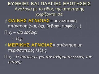 ΕΥΘΕΙΕΣ ΚΑΙ ΠΛΑΓΙΕΣ ΕΡΩΤΗΣΕΙΣΕΥΘΕΙΕΣ ΚΑΙ ΠΛΑΓΙΕΣ ΕΡΩΤΗΣΕΙΣ
Ανάλογα με το είδος της απάντησηςΑνάλογα με το είδος της απάντησης
χωρίζονται σε:χωρίζονται σε:
ΟΛΙΚΗΣ ΑΓΝΟΙΑΣΟΛΙΚΗΣ ΑΓΝΟΙΑΣ= μονολεκτική= μονολεκτική
απάντηση (ναι, όχι, βέβαια, σαφώς…)απάντηση (ναι, όχι, βέβαια, σαφώς…)
Π.χ. –Π.χ. – Θα έρθεις;Θα έρθεις;
-- Όχι.Όχι.
 ΜΕΡΙΚΗΣ ΑΓΝΟΙΑΣΜΕΡΙΚΗΣ ΑΓΝΟΙΑΣ = απάντηση με= απάντηση με
περισσότερες λέξειςπερισσότερες λέξεις
Π.χ. -Π.χ. -Τι πίστευαν για τον άνθρωπο εκείνη τηνΤι πίστευαν για τον άνθρωπο εκείνη την
εποχή;εποχή;
 