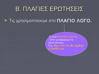 Β. ΠΛΑΓΙΕΣ ΕΡΩΤΗΣΕΙΣΒ. ΠΛΑΓΙΕΣ ΕΡΩΤΗΣΕΙΣ
► Τις χρησιμοποιούμε στοΤις χρησιμοποιούμε στο ΠΛΑΓΙΟ ΛΟΓΟ.
-Τι είναι ΠΛΑΓΙΟΣ ΛΟΓΟΣ;
- Όταν μεταφέρουμε τα
λόγια κάποιου.
Π.χ. Μας είπε ότι θα κέρδιζε
η ομάδα του.
 
