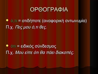 ΟΡΘΟΓΡΑΦΙΑΟΡΘΟΓΡΑΦΙΑ
 ό,τιό,τι = οτιδήποτε (αναφορική αντωνυμία)= οτιδήποτε (αναφορική αντωνυμία)
Π.χ.Π.χ. Πες μου ό,τι θες.Πες μου ό,τι θες.
 ότιότι = ειδικός σύνδεσμος= ειδικός σύνδεσμος
Π.χ.Π.χ. Μου είπε ότι θα πάει διακοπές.Μου είπε ότι θα πάει διακοπές.
 