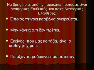 Να βρεις ποιες από τις παρακάτω προτάσεις είναιΝα βρεις ποιες από τις παρακάτω προτάσεις είναι
Αναφορικές Επιθετικές και ποιες ΑναφορικέςΑναφορικές Επιθετικές και ποιες Αναφορικές
Ελεύθερες.Ελεύθερες.
 Όποιος πεινάει καρβέλια ονειρεύεται.Όποιος πεινάει καρβέλια ονειρεύεται.
 Μην κάνεις ό,τι δεν πρέπει.Μην κάνεις ό,τι δεν πρέπει.
 Εκείνος, που μας κοιτάζει, είναι οΕκείνος, που μας κοιτάζει, είναι ο
καθηγητής μου.καθηγητής μου.
 Πέταξαν τα ροδάκινα που σάπισαν.Πέταξαν τα ροδάκινα που σάπισαν.
 
