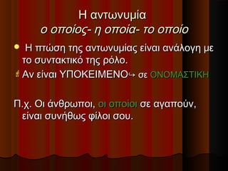 Η αντωνυμίαΗ αντωνυμία
ο οποίος- η οποία- το οποίοο οποίος- η οποία- το οποίο
 Η πτώση της αντωνυμίας είναι ανάλογη μεΗ πτώση της αντωνυμίας είναι ανάλογη με
το συντακτικό της ρόλο.το συντακτικό της ρόλο.
 Αν είναι ΥΠΟΚΕΙΜΕΝΟΑν είναι ΥΠΟΚΕΙΜΕΝΟ↪↪ σεσε ΟΝΟΜΑΣΤΙΚΗΟΝΟΜΑΣΤΙΚΗ
Π.χ. Οι άνθρωποι,Π.χ. Οι άνθρωποι, οι οποίοιοι οποίοι σε αγαπούν,σε αγαπούν,
είναι συνήθως φίλοι σου.είναι συνήθως φίλοι σου.
 