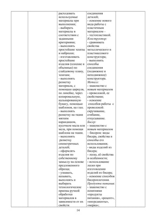 расходовать
используемые
материалы при
выполнении;
- выбирать
материалы в
соответствии с
заданными
критериями;
- выполнять
простейшие эскизы
и наброски;
- изготавливать
простейшие
изделия (плоские и
объемные) по
слайдовому плану,
эскизам;
- выполнять
разметку
материала, с
помощью циркуля,
по линейке, через
копировальную,
калькированную
бумагу, помощью
шаблонов, на глаз.
- выполнять
разметку на ткани
мягким
карандашом,
кусочком мыла или
мела, при помощи
шаблона на ткани.
- выполнять
разметку
симметричных
деталей;
- оформлять
изделия по
собственному
замыслу на основе
предложенного
образца;
- узнавать,
называть,
выполнять и
выбирать
технологические
приемы ручной
обработки
материалов в
зависимости от их
свойств:
соединения
деталей;
- освоение нового
вида работы с
пластичным
материалом –
- тестопластикой.
Конструктор:
- сравнивать
свойства
металлического и
пластмассового
конструктора;
- выполнять
способы
соединения
(подвижное и
неподвижное)
конструктора.
Металл:
- знакомство с
новым материалом
- проволокой, ее
свойствами;
- освоение
способов работы с
проволокой:
скручивание,
сгибание,
откусывание.
Бисер:
- знакомство с
новым материалом
– бисером: виды
бисера, свойства и
способы его
использования;
- виды изделий из
бисера;
- леска, её свойства
и особенности;
- использование
лески при
изготовлении
изделий из бисера;
- освоение способов
бисероплетения.
Продукты питания:
- знакомство с
понятиями
«продукты
питания», «рецепт»,
«ингредиенты»,
«мерка»;
14
 