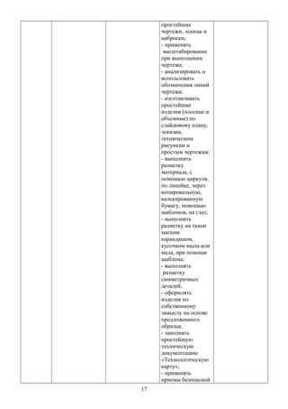 простейшие
чертежи, эскизы и
наброски;
- применять
масштабирование
при выполнении
чертежа;
- анализировать и
использовать
обозначения линий
чертежа;
- изготавливать
простейшие
изделия (плоские и
объемные) по
слайдовому плану,
эскизам,
техническим
рисункам и
простым чертежам;
- выполнять
разметку
материала, с
помощью циркуля,
по линейке, через
копировальную,
калькированную
бумагу, помощью
шаблонов, на глаз;
- выполнять
разметку на ткани
мягким
карандашом,
кусочком мыла или
мела, при помощи
шаблона;
- выполнять
разметку
симметричных
деталей;
- оформлять
изделия по
собственному
замыслу на основе
предложенного
образца;
- заполнять
простейшую
техническую
документацию
«Технологическую
карту»;
- применять
приемы безопасной
17
 