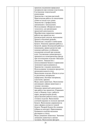 приемов соединения природных
материалов при помощи пластилина.
Составление тематической
композиции.
Знакомство с частями растений.
Практическая работа по извлечению
семян из плода и их сушке.
Знакомство с профессиями,
связанными с земледелием.
Использование «Вопросов юного
технолога» для организации
проектной деятельности.
Приобретение первичных навыков
работы над проектом под
руководством учителя, выполнение
проекта «Осенний урожай».
Знакомство с видами и свойствами
бумаги. Освоение приемов работы с
бумагой, правил безопасной работы с
ножницами, правил разметки при
помощи шаблона и сгибанием,
соединения деталей при помощи
клея. Составление симметричного
орнамента из геометрических фигур
при изготовлении изделия «Закладка
для книги». Знакомство с
использованием бумаги и правилами
экономного расходования ее.
Знакомство с видами насекомых.
Использование человеком продуктов
жизнедеятельности пчел.
Выполнение изделия «Пчелы и соты»
из различных материалов
(природные, бытовые материалы,
пластилин, краски).
Виды диких животных. Выполнение
аппликации «Дикие животные» в
технике «коллаж».
Освоение проектной деятельности
при работе над проектом «Украшаем
класс к Новому году»: работа в
парах, распределение ролей,
представление работы классу, оценка
готового изделия. Выполнение
елочной игрушки из полосок цветной
бумаги. Выполнение украшения на
окно в форме елочки из тонкой
бумаги. Раскрой бумаги без ножниц
(обрыв по контуру). Приклеивание
бумажного изделия мыльным
раствором к стеклу.
Виды домашних животных. Значение
домашних животных в жизни
человека. Выполнение фигурок
26
 