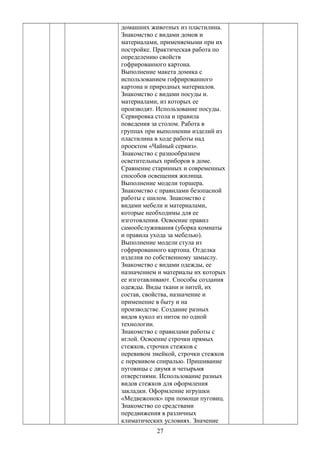домашних животных из пластилина.
Знакомство с видами домов и
материалами, применяемыми при их
постройке. Практическая работа по
определению свойств
гофрированного картона.
Выполнение макета домика с
использованием гофрированного
картона и природных материалов.
Знакомство с видами посуды и.
материалами, из которых ее
производят. Использование посуды.
Сервировка стола и правила
поведения за столом. Работа в
группах при выполнении изделий из
пластилина в ходе работы над
проектом «Чайный сервиз».
Знакомство с разнообразием
осветительных приборов в доме.
Сравнение старинных и современных
способов освещения жилища.
Выполнение модели торшера.
Знакомство с правилами безопасной
работы с шилом. Знакомство с
видами мебели и материалами,
которые необходимы для ее
изготовления. Освоение правил
самообслуживания (уборка комнаты
и правила ухода за мебелью).
Выполнение модели стула из
гофрированного картона. Отделка
изделия по собственному замыслу.
Знакомство с видами одежды, ее
назначением и материалы их которых
ее изготавливают. Способы создания
одежды. Виды ткани и нитей, их
состав, свойства, назначение и
применение в быту и на
производстве. Создание разных
видов кукол из ниток по одной
технологии.
Знакомство с правилами работы с
иглой. Освоение строчки прямых
стежков, строчки стежков с
перевивом змейкой, строчки стежков
с перевивом спиралью. Пришивание
пуговицы с двумя и четырьмя
отверстиями. Использование разных
видов стежков для оформления
закладки. Оформление игрушки
«Медвежонок» при помощи пуговиц.
Знакомство со средствами
передвижения в различных
климатических условиях. Значение
27
 