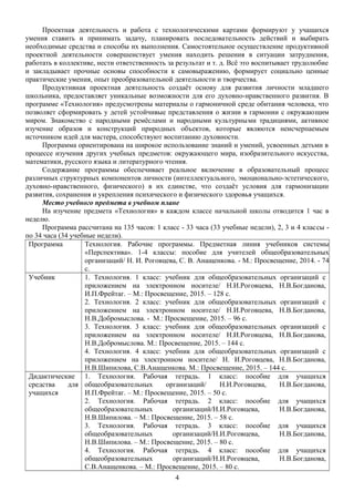 Проектная деятельность и работа с технологическими картами формируют у учащихся
умения ставить и принимать задачу, планировать последовательность действий и выбирать
необходимые средства и способы их выполнения. Самостоятельное осуществление продуктивной
проектной деятельности совершенствует умения находить решения в ситуации затруднения,
работать в коллективе, нести ответственность за результат и т. д. Всё это воспитывает трудолюбие
и закладывает прочные основы способности к самовыражению, формирует социально ценные
практические умения, опыт преобразовательной деятельности и творчества.
Продуктивная проектная деятельность создаёт основу для развития личности младшего
школьника, предоставляет уникальные возможности для его духовно-нравственного развития. В
программе «Технология» предусмотрены материалы о гармоничной среде обитания человека, что
позволяет сформировать у детей устойчивые представления о жизни в гармонии с окружающим
миром. Знакомство с народными ремёслами и народными культурными традициями, активное
изучение образов и конструкций природных объектов, которые являются неисчерпаемым
источником идей для мастера, способствуют воспитанию духовности.
Программа ориентирована на широкое использование знаний и умений, усвоенных детьми в
процессе изучения других учебных предметов: окружающего мира, изобразительного искусства,
математики, русского языка и литературного чтения.
Содержание программы обеспечивает реальное включение в образовательный процесс
различных структурных компонентов личности (интеллектуального, эмоционально-эстетического,
духовно-нравственного, физического) в их единстве, что создаёт условия для гармонизации
развития, сохранения и укрепления психического и физического здоровья учащихся.
Место учебного предмета в учебном плане
На изучение предмета «Технология» в каждом классе начальной школы отводится 1 час в
неделю.
Программа рассчитана на 135 часов: 1 класс - 33 часа (33 учебные недели), 2, 3 и 4 классы -
по 34 часа (34 учебные недели).
Программа Технология. Рабочие программы. Предметная линия учебников системы
«Перспектива». 1-4 классы: пособие для учителей общеобразовательных
организаций/ Н. И. Роговцева, С. В. Анащенкова. - М.: Просвещение, 2014. - 74
с.
Учебник 1. Технология. 1 класс: учебник для общеобразовательных организаций с
приложением на электронном носителе/ Н.И.Роговцева, Н.В.Богданова,
И.П.Фрейтаг. – М.: Просвещение, 2015. – 128 с.
2. Технология. 2 класс: учебник для общеобразовательных организаций с
приложением на электронном носителе/ Н.И.Роговцева, Н.В.Богданова,
Н.В.Добромыслова. - М.: Просвещение, 2015. – 96 с.
3. Технология. 3 класс: учебник для общеобразовательных организаций с
приложением на электронном носителе/ Н.И.Роговцева, Н.В.Богданова,
Н.В.Добромыслова. М.: Просвещение, 2015. – 144 с.
4. Технология. 4 класс: учебник для общеобразовательных организаций с
приложением на электронном носителе/ Н. И.Роговцева, Н.В.Богданова,
Н.В.Шипилова, С.В.Анащенкова. М.: Просвещение, 2015. – 144 с.
Дидактические
средства для
учащихся
1. Технология. Рабочая тетрадь. 1 класс: пособие для учащихся
общеобразовательных организаций/ Н.И.Роговцева, Н.В.Богданова,
И.П.Фрейтаг. – М.: Просвещение, 2015. – 50 с.
2. Технология. Рабочая тетрадь. 2 класс: пособие для учащихся
общеобразовательных организаций/Н.И.Роговцева, Н.В.Богданова,
Н.В.Шипилова. – М.: Просвещение, 2015. – 58 с.
3. Технология. Рабочая тетрадь. 3 класс: пособие для учащихся
общеобразовательных организаций/Н.И.Роговцева, Н.В.Богданова,
Н.В.Шипилова. – М.: Просвещение, 2015. – 80 с.
4. Технология. Рабочая тетрадь. 4 класс: пособие для учащихся
общеобразовательных организаций/Н.И.Роговцева, Н.В.Богданова,
С.В.Анащенкова. – М.: Просвещение, 2015. – 80 с.
4
 