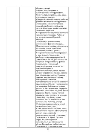 сборке изделия).
Работа с металлическим и
пластмассовым конструкторами.
Самостоятельное составление плана
изготовления изделия.
Совершенствование навыков работы с
различными видами конструкторов.
Знакомство с основами чеканки
медалей, особенностями формы
медали. Овладение новым приёмом -
тиснением по фольге.
Совершенствование умения заполнять
технологическую карту. Работа с
металлизированной бумагой -
фольгой.
Знакомство с особенностями
изготовления фаянсовой посуды.
Изготовление изделия с соблюдением
отдельных этапов технологии
создания изделий из фаянса.
Совершенствование умений работать
с пластилином. Знакомство с
особенностями профессиональной
деятельности людей, работающих на
фабриках по производству фаянса.
Знакомство с технологией
производственного процесса на
швейной фабрике и
профессиональной деятельностью
людей. Определение размера одежды
при помощи сантиметра. Создание
лекала и изготовление изделия с
повторением элементов
технологического процесса швейного
производства. Работа с текстильными
материалами. Соблюдение правил
работы иглой, ножницами, циркулем.
Освоение технологии создания мягкой
игрушки. Использование умений
самостоятельно определять размеры
деталей по слайдовому плану,
создавать лекало и выполнять при
помощи него разметку деталей.
Соблюдение правил работы иглой,
-ножницами, циркулем.
Самостоятельное составление плана
изготовления изделия. Изготовление
разных видов изделий с
использованием одной технологии.
Знакомство с историей создания
обуви. Виды материалов,
используемых для производства
обуви. Виды обуви и её назначение.
Знакомство с технологическим
35
 