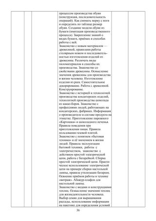 процессом производства обуви
(конструкция, последовательность
операций). Как снимать мерку с ноги
и определять по таблице размер
обуви. Создание модели обуви из
бумаги (имитация производственного
процесса). Закрепление знаний о
видах бумаги, приёмах и способах
работы с ней.
Знакомство с новым материалом —
древесиной, правилами работы
столярным ножом и последователь-
ностью изготовления изделий из
древесины. Различать виды
пиломатериалов и способы их
производства. Знакомство со
свойствами древесины. Осмысление
значения древесины для производства
и жизни человека. Изготовление
изделия из реек. Самостоятельное
декорирование. Работа с древесиной.
Конструирование.
Знакомство с историей и технологией
производства кондитерских изделий,
технологией производства шоколада
из какао-боров. Знакомство с
профессиями людей, работающих на
кондитерских, фабриках. Информация
о производителе и составе продукта на
этикетке. Приготовление пирожного
«Картошка» и шоколадного печенья.
Правила поведения при
приготовлении пищи. Правила
пользования газовой плитой.
Знакомство с понятием «бытовая
техника» и её значением в жизни
людей. Правила эксплуатации
бытовой техники, работы с
электричеством, знакомство с
действием простой электрической
цепи, работа с батарейкой. Сборка
простой электрической цепи. Практи-
ческое использование электрической
цепи на примере сборки настольной
лампы, правила утилизации батареек.
Освоение приёмов работы в технике
«витраж». Абажур-плафон для
настольной лампы.
Знакомство с видами и конструкциями
теплиц. Осмысление значения теплиц
для жизнедеятельности человека.
Выбор семян для выращивания
рассады, использование информации
на пакетике для определения условий
36
 