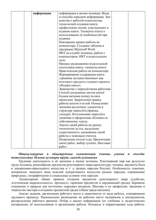 информация информации в жизни человека. Виды
и способы передачи информации. Зна-
комство с работой издательства,
технологией создания книги,
профессиями людей, участвующих в
издании книги. Элементы книги и
использование её особенностей при
издании.
Повторение правил работы на
компьютере. Создание таблицы в
программе Microsoft Word.
ИКТ на службе человека, работа с
компьютером. ИКТ в издательском
деле.
Процесс редакционно-издательской
подготовки книги, элементы книги.
Практическая работа на компьютере.
Формирование содержания книги
«Дневник путешественника» как
итогового продукта годового проекта
«Издаём книгу».
Знакомство с переплётными работами.
Способ соединения листов шитьё
блоков нитками втачку (в пять
проколов). Закрепление правил
работы шилом и иглой. Осмысление
значения различных элементов в
структуре переплёта (форзац,
слизура). Изготовление переплёта
дневника и оформление обложки по
собственному эскизу.
Анализ своей работы на уроках
технологии за год, выделение
существенного, оценивание своей
работы с помощью учителя.
Подведение итогов года. Презентация
своих работ, выбор лучших. Выставка
работ
Общекультурные и общетрудовые компетенции (знания, умения и способы
деятельности). Основы культуры труда, самообслуживания
Трудовая деятельность и её значение в жизни человека. Рукотворный мир как результат
труда человека; разнообразие предметов рукотворного мира (архитектура, техника, предметы быта
и декоративно-прикладного искусства и т. д. разных народов России). Особенности тематики,
материалов, внешнего вида изделий декоративного искусства разных народов, отражающие
природные, географические и социальные условия этих народов.
Элементарные общие правила создания предметов рукотворного мира (удобство,
эстетическая выразительность, прочность, гармония предметов и окружающей среды). Бережное
отношение к природе как источнику сырьевых ресурсов. Мастера и их профессии; традиции и
творчество мастера в создании предметной среды (общее представление).
Анализ задания, организация рабочего места в зависимости от вида работы, планирование
трудового процесса. Рациональное размещение на рабочем месте материалов и инструментов,
распределение рабочего времени. Отбор и анализ информации (из учебника и дидактических
материалов), её использование в организации работы. Контроль и корректировка хода работы.
38
 