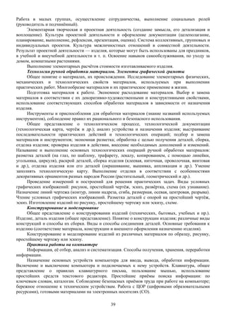 Работа в малых группах, осуществление сотрудничества, выполнение социальных ролей
(руководитель и подчинённый).
Элементарная творческая и проектная деятельность (создание замысла, его детализация и
воплощение). Культура проектной деятельности и оформление документации (целеполагание,
планирование, выполнение, рефлексия, презентация, оценка). Система коллективных, групповых и
индивидуальных проектов. Культура межличностных отношений в совместной деятельности.
Результат проектной деятельности — изделия, которые могут быть использованы для праздников,
в учебной и внеучебной деятельности и т. п. Освоение навыков самообслуживания, по уходу за
домом, комнатными растениями.
Выполнение элементарных расчётов стоимости изготавливаемого изделия.
Технология ручной обработки материалов. Элементы графической грамоты
Общее понятие о материалах, их происхождении. Исследование элементарных физических,
механических и технологических свойств материалов, используемых при выполнении
практических работ. Многообразие материалов и их практическое применение в жизни.
Подготовка материалов к работе. Экономное расходование материалов. Выбор и замена
материалов в соответствии с их декоративно-художественными и конструктивными свойствами,
использование соответствующих способов обработки материалов в зависимости от назначения
изделия.
Инструменты и приспособления для обработки материалов (знание названий используемых
инструментов), соблюдение правил их рационального и безопасного использования.
Общее представление о технологическом процессе, технологической документации
(технологическая карта, чертёж и др.); анализ устройства и назначения изделия; выстраивание
последовательности практических действий и технологических операций; подбор и замена
материалов и инструментов; экономная разметка; обработка с целью получения деталей, сборка,
отделка изделия; проверка изделия в действии, внесение необходимых дополнений и изменений.
Называние и выполнение основных технологических операций ручной обработки материалов:
разметка деталей (на глаз, по шаблону, трафарету, лекалу, копированием, с помощью линейки,
угольника, циркуля), раскрой деталей, сборка изделия (клеевая, ниточная, проволочная, винтовая
и др.), отделка изделия или его деталей (окрашивание, вышивка, аппликация и др.). Умение
заполнять технологическую карту. Выполнение отделки в соответствии с особенностями
декоративных орнаментов разных народов России (растительный, геометрический и др.).
Проведение измерений и построений для решения практических задач. Виды условных
графических изображений: рисунок, простейший чертёж, эскиз, развёртка, схема (их узнавание).
Назначение линий чертежа (контур, линии надреза, сгиба, размерная, осевая, центровая, разрыва).
Чтение условных графических изображений. Разметка деталей с опорой на простейший чертёж,
эскиз. Изготовление изделий по рисунку, простейшему чертежу или эскизу, схеме.
Конструирование и моделирование
Общее представление о конструировании изделий (технических, бытовых, учебных и пр.).
Изделие, деталь изделия (общее представление). Понятие о конструкции изделия; различные виды
конструкций и способы их сборки. Виды и способы соединения деталей. Основные требования к
изделию (соответствие материала, конструкции и внешнего оформления назначению изделия).
Конструирование и моделирование изделий из различных материалов по образцу, рисунку,
простейшему чертежу или эскизу.
Практика работы на компьютере
Информация, её отбор, анализ и систематизация. Способы получения, хранения, переработки
информации.
Назначение основных устройств компьютера для ввода, вывода, обработки информации.
Включение и выключение компьютера и подключаемых к нему устройств. Клавиатура, общее
представление о правилах клавиатурного письма, пользование мышью, использование
простейших средств текстового редактора. Простейшие приёмы поиска информации: по
ключевым словам, каталогам. Соблюдение безопасных приёмов труда при работе на компьютере;
бережное отношение к техническим устройствам. Работа с ЦОР (цифровыми образовательными
ресурсами), готовыми материалами на электронных носителях (СО).
39
 