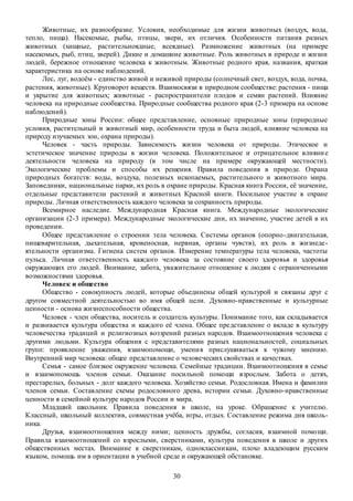 30
Животные, их разнообразие. Условия, необходимые для жизни животных (воздух, вода,
тепло, пища). Насекомые, рыбы, птицы, звери, их отличия. Особенности питания разных
животных (хищные, растительноядные, всеядные). Размножение животных (на примере
насекомых, рыб, птиц, зверей). Дикие и домашние животные. Роль животных в природе и жизни
людей, бережное отношение человека к животным. Животные родного края, названия, краткая
характеристика на основе наблюдений.
Лес, луг, водоём - единство живой и неживой природы (солнечный свет, воздух, вода, почва,
растения, животные). Круговорот веществ. Взаимосвязи в природном сообществе: растения - пища
и укрытие для животных; животные - распространители плодов и семян растений. Влияние
человека на природные сообщества. Природные сообщества родного края (2-3 примера на основе
наблюдений).
Природные зоны России: общее представление, основные природные зоны (природные
условия, растительный и животный мир, особенности труда и быта людей, влияние человека на
природу изучаемых зон, охрана природы).
Человек - часть природы. Зависимость жизни человека от природы. Этическое и
эстетическое значение природы в жизни человека. Положительное и отрицательное влияние
деятельности человека на природу (в том числе на примере окружающей местности).
Экологические проблемы и способы их решения. Правила поведения в природе. Охрана
природных богатств: воды, воздуха, полезных ископаемых, растительного и животного мира.
Заповедники, национальные парки, их роль в охране природы. Красная книга России, её значение,
отдельные представители растений и животных Красной книги. Посильное участие в охране
природы. Личная ответственность каждого человека за сохранность природы.
Всемирное наследие. Международная Красная книга. Международные экологические
организации (2-3 примера). Международные экологические дни, их значение, участие детей в их
проведении.
Общее представление о строении тела человека. Системы органов (опорно-двигательная,
пищеварительная, дыхательная, кровеносная, нервная, органы чувств), их роль в жизнеде-
ятельности организма. Гигиена систем органов. Измерение температуры тела человека, частоты
пульса. Личная ответственность каждого человека за состояние своего здоровья и здоровья
окружающих его людей. Внимание, забота, уважительное отношение к людям с ограниченными
возможностями здоровья.
Человек и общество
Общество - совокупность людей, которые объединены общей культурой и связаны друг с
другом совместной деятельностью во имя общей цели. Духовно-нравственные и культурные
ценности - основа жизнеспособности общества.
Человек - член общества, носитель и создатель культуры. Понимание того, как складывается
и развивается культура общества и каждого её члена. Общее представление о вкладе в культуру
человечества традиций и религиозных воззрений разных народов. Взаимоотношения человека с
другими людьми. Культура общения с представителями разных национальностей, социальных
групп: проявление уважения, взаимопомощи, умения прислушиваться к чужому мнению.
Внутренний мир человека: общее представление о человеческих свойствах и качествах.
Семья - самое близкое окружение человека. Семейные традиции. Взаимоотношения в семье
и взаимопомощь членов семьи. Оказание посильной помощи взрослым. Забота о детях,
престарелых, больных - долг каждого человека. Хозяйство семьи. Родословная. Имена и фамилии
членов семьи. Составление схемы родословного древа, истории семьи. Духовно-нравственные
ценности в семейной культуре народов России и мира.
Младший школьник. Правила поведения в школе, на уроке. Обращение к учителю.
Классный, школьный коллектив, совместная учёба, игры, отдых. Составление режима дня школь-
ника.
Друзья, взаимоотношения между ними; ценность дружбы, согласия, взаимной помощи.
Правила взаимоотношений со взрослыми, сверстниками, культура поведения в школе и других
общественных местах. Внимание к сверстникам, одноклассникам, плохо владеющим русским
языком, помощь им в ориентации в учебной среде и окружающей обстановке.
 