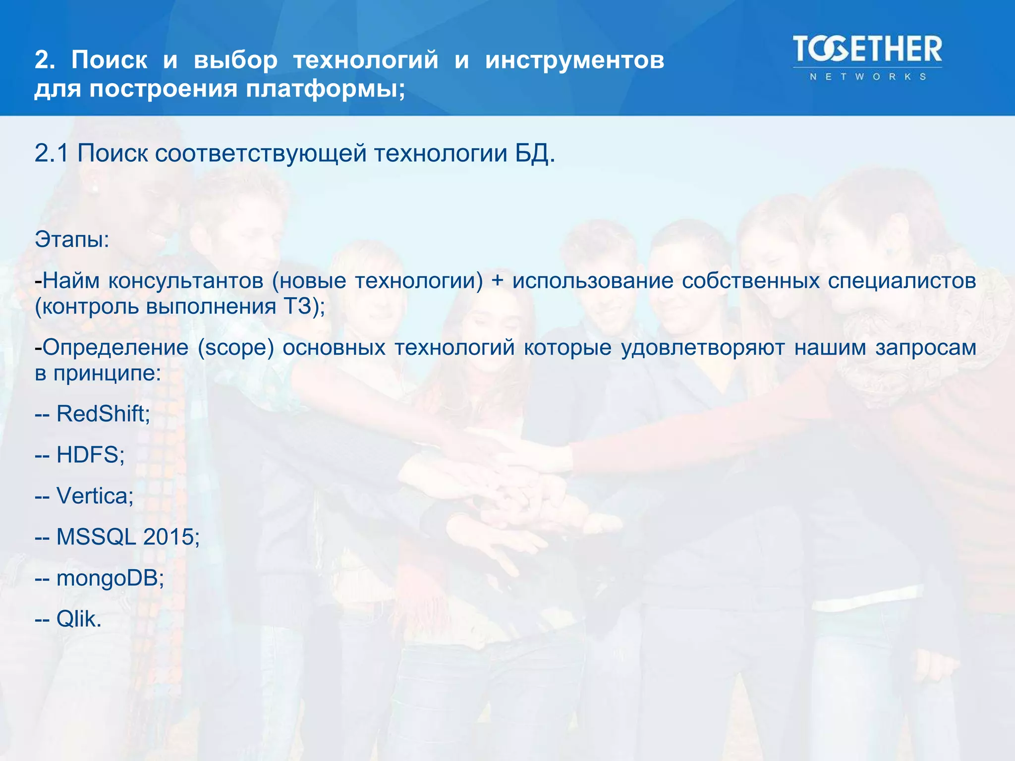 2. Поиск и выбор технологий и инструментов
для построения платформы;
2.1 Поиск соответствующей технологии БД.
Этапы:
-Найм консультантов (новые технологии) + использование собственных специалистов
(контроль выполнения ТЗ);
-Определение (scope) основных технологий которые удовлетворяют нашим запросам
в принципе:
-- RedShift;
-- HDFS;
-- Vertica;
-- MSSQL 2015;
-- mongoDB;
-- Qlik.
 