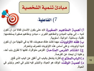 :‫التذ‬ٝ‫در‬ْٛ‫٠ى‬ْ‫اإلٔغا‬‫ّاال‬‫ؼ‬‫ف‬ِْٓ‫أ‬ْٛ‫ذى‬
ٗ٠‫ٌذ‬–ٌٝ‫إ‬‫جأة‬‫اٌّثادئ‬ُ١٘‫ٚاٌّفا‬ٜ‫اٌىثش‬–‫ِثادئ‬ُ١٘‫ِٚفا‬‫صغ١شج‬‫٠غرخذِٙا‬:
،‫ذمٕ١ح‬،‫ٚعائٍ١ح‬‫أدٚاذ١ح‬،‫أعٍٛت١ح‬.
‫ِّٙا‬‫وأد‬‫ٕ٘ان‬،‫صؼٛتاخ‬‫فال‬‫تذ‬ٟ‫ف‬‫إٌٙا٠ح‬ِْٓ‫أ‬ْٛ‫ذى‬
‫ٌذ٠ٕا‬،‫أٌٚٛ٠اخ‬ٍٝ‫ٚػ‬‫أعاط‬ٖ‫٘ز‬‫األٌٚٛ٠اخ‬‫ٔرصشف‬‫ٚٔرذشن‬.
:‫اٌفشص‬،‫ِرٛافشج‬‫ٌىٕٙا‬‫ال‬‫َطشق‬‫ذ‬‫تاب‬،‫أدذ‬
‫ٚػٍ١ٕا‬ْ‫أ‬‫ٔثذث‬ٓ‫ػ‬‫اٌفشصح‬.
‫أوثشٔا‬ً‫٠ٕشغ‬‫تاٌثاب‬ٌٟ‫ا‬‫ُغٍك‬‫أ‬ٓ‫ػ‬‫اٌثاب‬ٞ‫اٌز‬‫ُرخ‬‫ف‬.
‫اٌٛلد‬ٛ٘،‫اٌذ١اج‬‫ٚاٌرثز٠ش‬ٗ١‫ف‬‫ذثز٠ش‬ٟ‫ف‬‫اٌؼّش‬‫ٚذثز٠ش‬ٟ‫ف‬
‫اٌذ١اج‬.
‫الشخصية‬ ‫تنمية‬ ‫مبادئ‬
16
 