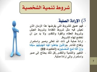 -ُٙ‫ف‬‫ػّ١ك‬‫ٌٍششٚغ‬ٟ‫اٌر‬‫٠فشظٙا‬‫٘زا‬ْ‫اٌضِا‬ٞ‫اٌز‬
‫ٔؼ١ش‬ٗ١‫ف‬ً‫ِث‬‫ششٚغ‬‫اٌىفاءج‬‫ٚششٚغ‬‫اٌؼ١ش‬
‫ٚششٚغ‬‫اٌؼطاء‬‫ٚاٌمٛج‬،َ‫ٚاٌرمذ‬‫ٚال‬‫تذ‬ِْٓ‫أ‬
‫ٔخعغ‬ٖ‫ٌٙز‬‫اٌششٚغ‬.
-‫إسادج‬‫صٍثح‬ٟ‫ف‬‫راخ‬‫اهلل‬ٌٝ‫ذؼا‬‫ٚصثش‬‫ٚاعرّشاس‬
‫ٚوفاح‬‫ٌٍزاخ‬.«َٓ٠ِ‫ز‬ٌَّ‫َا‬ٚ‫ُٚا‬‫ذ‬َ٘‫َا‬‫ج‬‫َا‬ٕ١ِ‫ف‬ََُُّْٕٙ٠ِ‫ذ‬ٌََْٕٙ‫َا‬ٍَُٕ‫ث‬ُ‫ع‬
َِّْ‫إ‬ٌٍَََّٚٗ‫ا‬َ‫غ‬ٌَََّٓ١ِِٕ‫غ‬ْ‫ذ‬ٌُّْ‫ا‬»(‫اٌؼٕىثٛخ‬69)
-‫اٌرغ١١ش‬‫ٚاٌرّٕ١ح‬َ‫ٚاٌرمذ‬...ً‫و‬‫رٌه‬‫٠ذراج‬ٌٝ‫إ‬‫صثش‬
‫ٚاعرّشاس‬ٌٝ‫ٚإ‬‫إسادج‬‫صٍثح‬.
‫تنمية‬ ‫شروط‬‫الشخصية‬
7
 