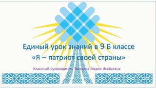 Единый урок знаний в 9 Б классе
«Я – патриот своей страны»
Классный руководитель Толекова Мария Исабаевна
 