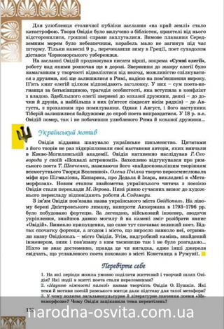 120
íîї ïóáëіêè çàñëàííÿ «íà êðàé çåìëі» ñòàëîëè÷íÄëÿ óëþáëåíöÿ ñòîë
ÿ áóëî âèëó÷åíî ç áіáëіîòåê, ïðèÿòåëі âіä íüîãîäіÿêàòàñòðîôîþ. Òâîðè Îâіä
ñïðàâè çàïëóòàëèñÿ. Çèìîâå ïëàâàííÿ Ñåðåä-âі ñâіäñòîðîíèëèñÿ, ãðîøîâ
çïå÷íèì, êîðàáåëü ìàëî íå ïîòîíóâ ïіä ÷àñáåççåìíèì ìîðåì áóëî íåá
ð., ïåðå÷åêàâøè çèìó â Ãðåöії, ïîåò ñóõîäîëîì9 ðøòîðìó. Òіëüêè íàâåñíі
óçáåðåææÿ.î óäіñòàâñÿ ×îðíîìîðñüêîã
îâæóâàâ ïèñàòè âіðøі, çîêðåìàðîäÍà çàñëàííі Îâіäіé ïð «Ñóìíі åëåãії»,
â ùå â äîðîçі. Çâåðíåííÿ äî æàíðó åëåãії áóëîðîáîòó íàä ÿêèìè ðîçïî÷àâá
íàìàãàííÿì ó òâîð÷îñòі âіäâîëіêòèñÿ âіä íåçãîä, ìîæëèâіñòþ ñïіëêóâàòè-íàìàãàííÿì ó òâîð÷îñòі âіä
ñÿ ç äðóçÿìè, ÿêі ùå çàëèøèëèñÿ â Ðèìі, íàäієþ íà ïîì’ÿêøåííÿ âèðîêó.
Ï’ÿòü êíèã åëåãіé öіëêîì âіäïîâіäàþòü çàãîëîâêó. Ó íèõ – ñóì ïîåòà-âè-
ãíàíöÿ çà áàòüêіâùèíîþ, òðàãåäіÿ îñîáèñòîñòі, ÿêà âñòóïèëà â êîíôëіêò
ç âëàäîþ. Çäåáіëüøîãî åëåãії çâåðíåíі äî êîõàíîї äðóæèíè, äåÿêі – äî äî-
÷êè é äðóçіâ, à íàéáіëüøà ç íèõ (ï’ÿòñîò ñіìäåñÿò âіñіì ðÿäêіâ) – äî Àâ-
ãóñòà, ç ïðîõàííÿì ïðî ïîìèëóâàííÿ. Îäíàê і Àâãóñò, і éîãî íàñòóïíèê
Òіáåðіé çàëèøèëèñÿ áàéäóæèìè äî ñïðîá ïîåòà âèïðàâäàòèñÿ. Ó 18 ð. í.å.
Îâіäіé ïîìåð, òàê і íå ïîáà÷èâøè óëþáëåíîãî Ðèìà é êîõàíîї äðóæèíè…
Óêðàїíñüêèé ìîòèâ
Îâіäіÿ âіääàâíà øàíóâàëî óêðàїíñüêå ïèñüìåíñòâî. Öèòàòàìè
ç éîãî òâîðіâ íå ðàç ïіäêðіïëþâàëè ñâîї íàñòàíîâè àâòîðè, ÿêèõ âèâ÷àëè
â Êèєâî-Ìîãèëÿíñüêіé àêàäåìії. Ðèìñüêîãî ïîåòà íàòõíåííî íàñëіäóâàâ
Ã. Ñêîâîðîäà ó ñâîїé «Ïîõâàëі àñòðîíîìії». Çàõîïëåíî âіäãóêóâàâñÿ ïðî
Îâіäіÿ Ò. Øåâ÷åíêî, íàçèâàþ÷è éîãî «íàéäîñêîíàëіøèì òâîðіííÿì âñå-
ìîãóòíüîãî Òâîðöÿ Âñåñâіòó». Îëåíà Ï÷іëêà òâîð÷î ïåðåîñìèñëèëà ìіôè
ïðî Ïіãìàëіîíà, Êèïàðèñà, ïðî Äåäàëà é Іêàðà, âèêëàäåíі â «Ìåòàìîð-
ôîçàõ». Íîâèì åòàïîì çíàéîìñòâà óêðàїíñüêîãî ÷èòà÷à ç ïîåçієþ Îâіäіÿ
ñòàëè ïåðåêëàäè Ì. Çåðîâà. Íèíі ðіâíþ ñó÷àñíèõ âèìîã äî õóäîæíüîãî
ïåðåêëàäó âіäïîâіäàþòü ðîáîòè À. Ñîäîìîðè.
Ç іì’ÿì Îâіäіÿ ïîâ’ÿçàíà íàçâà óêðàїíñüêîãî ìіñòà Îâіäіîïîëü. Íà ëіâî-
ìó áåðåçі Äíіñòðîâñüêîãî ëèìàíó, íàâïðîòè Àêêåðìàíà â 1793–1796 ðð.
áóëî ïîáóäîâàíî ôîðòåöþ. Çà ëåãåíäîþ, âіéñüêîâèé іíæåíåð, çâîäÿ÷è
óêðіïëåííÿ, çíàéøîâ äàâíþ ìîãèëó і íà êàìåíі çìіã ðîçіáðàòè íàïèñ
«Îâіäіé». Âèíèêëî ïðèïóùåííÿ, ùî ñàìå òóò ñïî÷èâàє âåëèêèé ïîåò. Âіä-
òàê ñïî÷àòêó ôîðòåöÿ, à çãîäîì і ìіñòî, ùî âèðîñëî íàâêîëî íåї, îòðèìà-
ëè íàçâó Îâіäіîïîëü – ìіñòî Îâіäіÿ. Óòіì, íàäãðîáíèé êàìіíü, çíàéäåíèé
іíæåíåðîì, çíèê і ïîâ’ÿçàíó ç íèì òàєìíèöþ òàê і íå áóëî ðîçãàäàíî…
Íіõòî íå çíàє äîñòåìåííî, ïðàâäà öå ÷è âèãàäêà, àäæå іíøі äæåðåëà
ñâіä÷àòü, ùî óñëàâëåíîãî ïîåòà ïîõîâàíî â ìіñòі Êîíñòàíöà â Ðóìóíії.
Ïåðåâіðòå ñåáåÏåðåâіðòå ñåáå
1. Íà ÿêі ïåðіîäè ìîæíà óìîâíî ïîäіëèòè æèòòєâèé і òâîð÷èé øëÿõ Îâі-
äіÿ? ßêі ïîäії â æèòòі ïîåòà ñòàëè ïåðåëîìíèìè?
2. «Íàóêîþ íіæíîñòі ïàëêîї» íàçâàâ òâîð÷іñòü Îâіäіÿ Î. Ïóøêіí. ßêі
òåìè é ìîòèâè ïîåçіé ðèìñüêîãî ìèòöÿ äàëè ïіäñòàâó äëÿ òàêîї ìåòàôîðè?
3. Ó ÷îìó ïîëÿãàє çàãàëüíîêóëüòóðíå é ëіòåðàòóðíå çíà÷åííÿ ïîåìè «Ìå-
òàìîðôîçè»? ×îìó Îâіäіÿ çàöіêàâèëà òåìà ïåðåâòіëåíü?
 