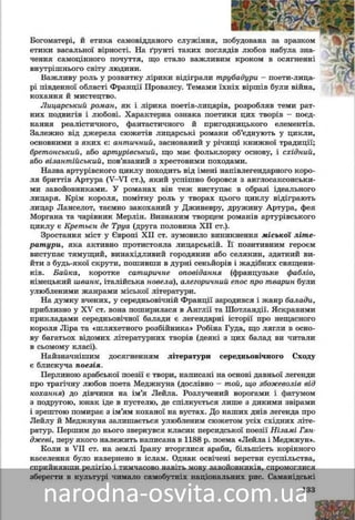 133
âàñàëüíîї âіðíîñòі. Íà ґðóíòі òàêèõ ïîãëÿäііâ ëëþáîâ íàáóëà çíà÷åííÿ
ñàìîöіííîãî ïî÷óòòÿ, ùî ñòàëî âàæëèâèì êðîîêîîì â îñÿãíåííі âíóòðіø-
íüîãî ñâіòó ëþäèíè.
Âàæëèâó ðîëü ó ðîçâèòêó ëіðèêè âіäіãðàëèè òòðóáàäóðè – ïîåòè-ëèöà-
ðі ïіâäåííîї îáëàñòі Ôðàíöії Ïðîâàíñó. Òåìàììè їїõíіõ âіðøіâ áóëè âіéíà,
êîõàííÿ é ìèñòåöòâî.
Ëèöàðñüêèé ðîìàí, ÿê і ëіðèêà ïîåòіâ-ëèööàðіâ, ðîçðîáëÿâ òåìè ðàò-іâ, ðîçðîáëÿâ òåìè ðàò-
íèõ ïîäâèãіâ і ëþáîâі. Õàðàêòåðíà îçíàêà ïîîåòèêè öèõ òâîðіâ – ïîєä-
íàííÿ ðåàëіñòè÷íîãî, ôàíòàñòè÷íîãî é ïðèãîäíèöüêîãî åëåìåíòіâ.
Çàëåæíî âіä äæåðåëà ñþæåòіâ ëèöàðñüêі ðîìàíè îá’єäíóþòü ó öèêëè,
îñíîâíèìè ç ÿêèõ є: àíòè÷íèé, çàñíîâàíèé ó ðі÷èùі êíèæíîї òðàäèöії;
áðåòîíñüêèé, àáî àðòóðіâñüêèé, ùî ìàє ôîëüêëîðíó îñíîâó, і ñõіäíèé,
àáî âіçàíòіéñüêèé, ïîâ’ÿçàíèé ç õðåñòîâèìè ïîõîäàìè.
Íàçâà àðòóðіâñêîãî öèêëó ïîõîäèòü âіä іìåíі íàïіâëåãåíäàðíîãî êîðî-
ëÿ áðèòòіâ Àðòóðà (V–VI ñò.), ÿêèé óñïіøíî áîðîâñÿ ç àíãëîñàêñîíñüêè-
ìè çàâîéîâíèêàìè. Ó ðîìàíàõ âіí òåæ âèñòóïàє â îáðàçі іäåàëüíîãî
ëèöàðÿ. Êðіì êîðîëÿ, ïîìіòíó ðîëü ó òâîðàõ öüîãî öèêëó âіäіãðàþòü
ëèöàð Ëàíñåëîò, òàєìíî çàêîõàíèé ó Äæèíåâðó, äðóæèíó Àðòóðà, ôåÿ
Ìîðãàíà òà ÷àðіâíèê Ìåðëіí. Âèçíàíèì òâîðöåì ðîìàíіâ àðòóðіâñüêîãî
öèêëó є Êðåòüєí äå Òðóà (äðóãà ïîëîâèíà XII ñò.).
Çðîñòàííÿ ìіñò ó Єâðîïі ÕІІ ñò. çóìîâèëî âèíèêíåííÿ ìіñüêîї ëіòå-
ðàòóðè, ÿêà àêòèâíî ïðîòèñòîÿëà ëèöàðñüêіé. Її ïîçèòèâíèì ãåðîєì
âèñòóïàє òÿìóùèé ãîðîäÿíèí àáî ñåëÿíèí, çäàòíèé âèéòè ç áóäü-ÿêîї
ñêðóòè, ïîøèâøè â äóðíі ñåíüéîðіâ і æàäіáíèõ ñâÿùåíèêіâ. Óëþáëå-
íèìè æàíðàìè ìіñüêîї ëіòåðàòóðè áóëè áàéêà, êîðîòêå ñàòèðè÷íå
îïîâіäàííÿ (ôðàíöóçüêå ôàáëіî, íіìåöüêèé øâàíê, іòàëіéñüêà íîâåëà),
àëåãîðè÷íèé åïîñ ïðî òâàðèí.
Íà äóìêó â÷åíèõ, ó ñåðåäíüîâі÷íіé Ôðàíöії çàðîäèâñÿ і æàíð áàëàäè.
Ïðèáëèçíî â XV ñò. âîíà ïîøèðèëàñÿ â Àíãëії òà Øîòëàíäії. ßñêðàâèìè
ïðèêëàäàìè ñåðåäíüîâі÷íîї áàëàäè є ëåãåíäàðíі іñòîðії ïðî íåùàñíîãî
êîðîëÿ Ëіðà òà «øëÿõåòíîãî ðîçáіéíèêà» Ðîáіíà Ãóäà, ùî ëÿãëè â îñíî-
âó áàãàòüîõ âіäîìèõ ëіòåðàòóðíèõ òâîðіâ (äåÿêі ç öèõ áàëàä âè ÷èòàëè
â ñüîìîìó êëàñі).
Íàéçíà÷íіøèì äîñÿãíåííÿì ëіòåðàòóðè ñåðåäíüîâі÷íîãî Ñõîäó âè-
çíàíî ïîåçіþ.
Ïåðëèíîþ àðàáñüêîї ëіðèêè є òâîðè, íàïèñàíі íà îñíîâі äàâíüîї ëå-
ãåíäè ïðî òðàãі÷íó ëþáîâ ïîåòà Ìåäæíóíà (äîñëіâíî – òîé, ùî çáîæå-
âîëіâ âіä êîõàííÿ) äî äіâ÷èíè íà іì’ÿ Ëåéëà. Ðîçëó÷åíèé âîðîãàìè
і ôàòóìîì ç ïîäðóãîþ, þíàê іäå â ïóñòåëþ, äå ñïіëêóєòüñÿ ëèøå ç äèêè-
ìè çâіðàìè і çðåøòîþ ïîìèðàє ç іì’ÿì êîõàíîї íà âóñòàõ. Äî íàøèõ äíіâ
ëåãåíäà ïðî Ëåéëó é Ìåäæíóíà çàëèøàєòüñÿ óëþáëåíèì ñþæåòîì áàãà-
òüîõ ñõіäíèõ ëіòåðàòóð. Ïåðøèì äî íüîãî çâåðíóâñÿ êëàñèê ïåðñüêîї
ïîåçії Íіçàìі Ãÿíäæåâі, ïåðó ÿêîãî íàëåæèòü íàïèñàíà â 1188 ð. ïîåìà
«Ëåéëà і Ìåäæíóí».
Êîëè â VII ñò. íà çåìëі Іðàíó âòîðãëèñÿ àðàáè, áіëüøіñòü êîðіííîãî
íàñåëåííÿ áóëî íàâåðíåíî â іñëàì. Îäíàê îñâі÷åíі âåðñòâè ñóñïіëüñòâà,
ñïðèéíÿâøè ðåëіãіþ і òèì÷àñîâî íàâіòü ìîâó çàâîéîâíèêіâ, ñïðîìîãëèñÿ
çáåðåãòè â êóëüòóðі ÷èìàëî ñàìîáóòíіõ íàöіîíàëüíèõ ðèñ. Ñàìàíіäñüêі
 