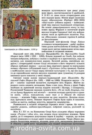 134
ìîíàðõè êóëüòèâóâàëè ïðè äâîðі ðіäíó
ìîâó ôàðñі, ïðîòèñòàâëÿþ÷è її àðàáñüêіé.
Ó X–XV ñò. âîíà ñòàëà ëіòåðàòóðíîþ äëÿ
âñіõ íàðîäіâ Іðàíó. Ìîâîþ ôàðñі íàïèñàíî
ïîåìó Àáóëüêàñèìà Ôіðäîóñі (934–1025)
«Øàõ-íàìå» («Êíèãà öàðіâ») – íàéâіäîìі-
øèé òâіð ïåðñüêî-òàäæèöüêîї ëіòåðàòóðè.
Íà îñíîâі äàâíüîіðàíñüêîãî åïîñó òà íàó-
êîâèõ ïðàöü Ôіðäîóñі â ïîåòè÷íіé ôîðìі
âèêëàâ іñòîðіþ Ñåðåäíüîї Àçії âіä íàéäàâ-
íіøèõ ÷àñіâ äî àðàáñüêîãî íàøåñòÿ. Ðÿä-
êè «Øàõ-íàìå» ñïîâíåíі ãåðîїêè é ëþáîâі
äî áàòüêіâùèíè.
Ïåðñüêèé ïîåò-ôіëîñîô Îìàð Õàéÿì
óñëàâèâñÿ ÷îòèðèâіðøàìè (ðóáàї), ïðîéíÿ-
òèìè äóõîì æèòòєëþáñòâà é ñâîáîäè. Íèíі
òâîðè öüîãî ìèòöÿ ïåðåêëàäåíî âñіìà єâðî-
ïåéñüêèìè é ñõіäíèìè ìîâàìè.
Êëàñèê ïåðñüêîї ëіòåðàòóðè Àáó Àáäàëëàõ Ìóøðіôàääіí іáí Ìóñëі-
õàääіí Ñààäі Øèðàçі (ìіæ 1203 і 1210 – 1292), áіëüøå âіäîìèé ÿê Ñààäі,
áóâ âîїíîì, ÷åíöåì-æåáðàêîì, ïîáóâàâ ó ïîëîíі â іíäіéöіâ òà â õðåñòî-
íîñöіâ, ëåäü íå çàãèíóâ, àëå ïîâåðíóâñÿ-òàêè äîäîìó. Áàãàòèé äîñâіä,
æèòåéñüêà ìóäðіñòü і ëіòåðàòóðíèé òàëàíò Ñààäі âòіëèëèñÿ â éîãî
òâîð÷îñòі: êіëüêîõ çáіðêàõ ëþáîâíîї ëіðèêè – ãàçåëÿõ (âèä ëіðè÷íîãî
âіðøà) òà ïîâ÷àëüíèõ ïîåìàõ «Áóñòàí» («Ïëîäîâèé ñàä») і «Ãóëіñòàí»
(«Ñàä òðîÿíä»). Îäíієþ ç íàéáіëüøèõ çàñëóã Ñààäі ïåðåä ñâіòîâîþ êóëü-
òóðîþ є òå, ùî âіí çàäîâãî äî єâðîïåéñüêèõ ìèòöіâ âèñóíóâ õóäîæíþ
іäåþ ãóìàíіçìó é ðîçêðèâ çíà÷åííÿ öüîãî ïîíÿòòÿ ó ñâîїõ òâîðàõ.
Ñâіòîâîї ñëàâè çàæèâ ïåðñüêî-òàäæèöüêèé ïîåò Øàìñåääіí Ìó-
õàììàä Ãàôіç Øèðàçі (áë. 1325 – 1389 ÷è 1390). Ïñåâäîíіì ìèòöÿ – Ãà-
ôіç – îçíà÷àє «çäàòíèé íàïàì’ÿòü âіäòâîðèòè âåñü Êîðàí». Æèòòÿ
íàðîäíîãî ñïіâöÿ îïîâèòå ëåãåíäàìè. Îäíà ç íèõ òàêà. ßêîñü ó âіðøі
Ãàôіç ïîîáіöÿâ çà ïðèâіòíèé ïîãëÿä âіääàòè êîõàíіé і Áóõàðó, і Ñàìàð-
êàíä. Ðîçëþ÷åíèé Òàìåðëàí íàêàçàâ ñõîïèòè éîãî. «Òî ÿê òîáі, áåçóì-
öþ, ñïàëî íà äóìêó äàðóâàòè ìîї ìіñòà?» – çàïèòàâ âîëîäàð îäÿãíóòîãî
â äðàíòÿ ïîåòà. «Ëåëå, ïîâåëèòåëþ, ñàìå òàê ÿ é äіéøîâ äî òàêîãî
ñòàíó», – âіäïîâіâ Ãàôіç, ïîêàçóþ÷è íà ñâîє ëàõìіòòÿ. Äîòåïíà âіäïî-
âіäü âðÿòóâàëà ìèòöÿ. Òåìàìè òâîð÷îñòі Ãàôіçà áóëè êðàñà é êîõàííÿ,
ëþáîâ äî æèòòÿ, ñâîáîäà ïî÷óòòіâ, âèêðèòòÿ ëèöåìіðñòâà.
Ðîçâèâàëàñÿ â ñõіäíіé ëіòåðàòóðі Ñåðåäíіõ âіêіâ і ïðîçà. Öå êàçêè,
íàðîäíі ðîìàíè, ëþáîâíî-ïðèãîäíèöüêі, ïîáóòîâі íîâåëè, ðîçïîâіäі òà
àíåêäîòè.
Ìіæ X і XV ñò. íà Áëèçüêîìó Ñõîäі áóëî óêëàäåíî çáіðêó íàðîäíèõ
êàçîê «Òèñÿ÷à і îäíà íі÷», ÿêà çãîäîì ñòàëà âñåñâіòíüî âіäîìîþ. Êðіì
àðàáіâ, äî її ñòâîðåííÿ äîëó÷èëèñÿ ïåðñè é іíäіéöі – íàðîäè, ùî âîëåþ
іñòîðії îïèíèëèñÿ â ñêëàäі îäíієї іñëàìñüêîї äåðæàâè. Òâîðè çáіðêè âðà-
æàþòü áàãàòñòâîì âèìèñëó, âіëüíîþ ãðîþ ñëіâ, âèãàäëèâîþ ôàíòàçієþ.
Ó «Òèñÿ÷à і îäíіé íî÷і» òðàäèöіéíî äëÿ ñõіäíîї ëіòåðàòóðè çàñòîñîâàíî
ì
ì
Ó
â
ï
«
ø
Í
ê
â
í
ê
ä
ó
ò
ò
ï
Іëþñòðàöіÿ äî Øàõ íàìå .Іëþñòðàöіÿ äî «Øàõ-íàìå». 1370 ð.1370 ð.
 
