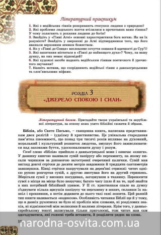 18
Ëіòåðàòóðíèé ïðàêòèêóì
1. ãіìíіâ ðîçêðèâàþòü ñòîñóíêè ëþäèíè ç ïðèðîäîþ?èõ ãßêі ç âåäіéñüêè
2. äñüêîãî æèòòÿ âòіëèëèñÿ â ïðî÷èòàíèõ âàìè ãіìíàõ?ëþäßêі ïðîáëåìè ë
ðîõàííÿ ëþäèíè äî áîãіâ?ü ïðÓ ÷îìó ïîëÿãàþòü
3. Àãíі» îñíîâíі õàðàêòåðèñòèêè áîãà âîãíþ. ßê âè їõìíіÇíàéäіòü ó «Ãіì
ó çâåðíåííі äî Àãíі ïіäòâåðäæåííÿ òîãî, ùî éîãîіòüðîçóìієòå? Çíàéäі
çåìíèì áîæåñòâîì.ââàæàëè âåðõîâíèì
4. ßê ó «Ãіìíі äî Ñîíöÿ» âèñëîâëåíå ïî÷óòòÿ ïîøàíè é âäÿ÷íîñòі äîßê ó «Ãіìíі äî Ñ
Ñóð’ї?
5. ßêі çàïèòàííÿ ìіñòÿòüñÿ â «Ãіìíі äî íàéâèùîãî äóõà»? ×îìó, íà âàøó
äóìêó, íà íèõ íåìàє âіäïîâіäåé?
6. ßêі õóäîæíі çàñîáè íàäàþòü âåäіéñüêèì ãіìíàì ïîåòè÷íîãî é óðî÷èñ-
òîãî çâó÷àííÿ?
7. Íàçâіòü ìîòèâè, ùî ñïîðіäíþþòü âåäіéñüêі ãіìíè ç äàâíüîãðåöüêèìè
òà ñëîâ’ÿíñüêèìè ìіôàìè.
ÐÎÇÄ²Ë 3
«ÄÆÅÐÅËÎ ÑÏÎÊÎÞ ² ÑÈËÈ»
Ëіòåðàòóðíèé áàãàæ. Ïðèãàäàéòå òâîðè óêðàїíñüêîї òà çàðóáіæ-
íîї ëіòåðàòóðè, çà îñíîâó ÿêèõ óçÿòî áіáëіéíі ñþæåòè é îáðàçè.
Áіáëіÿ, àáî Ñâÿòå Ïèñüìî, – ñâÿùåííà êíèãà, íàïèñàíà ïðåäñòàâíèêà-
ìè äâîõ ðåëіãіé – іóäàїçìó é õðèñòèÿíñòâà. Öå óíіêàëüíà ñòàðîäàâíÿ
ïàì’ÿòêà ïèñåìíîñòі, ùî ïîíàä òðè òèñÿ÷і ðîêіâ âïëèâàє íà äóõîâíèé,
ìîðàëüíèé і êóëüòóðíèé ðîçâèòîê ëþäñòâà, çìóøóє éîãî çàìèñëþâàòèñÿ
íàä çàêîíàìè áóòòÿ, óäîñêîíàëþâàòè äóøó é ðîçóì.
Ñàìå ñëîâî «áіáëіÿ» ïðèéøëî ç äàâíüîãðåöüêîї ìîâè і îçíà÷àє «êíè-
ãè». Ó äàâíèíó êíèãîþ íàçèâàëè ñóâіé ïàïіðóñó àáî ïåðãàìåíòó, íà ÿêî-
ìó ïèñàëè ÷îðíèëîì çà äîïîìîãîþ çàãîñòðåíîї î÷åðåòÿíîї ïàëè÷êè.
Ñóâіé ìàâ âèãëÿä äîâãîї ñòðі÷êè äî äåñÿòè ìåòðіâ çàâäîâæêè é òðèäöÿ-
òè ñàíòèìåòðіâ çàâøèðøêè. Êіíöі ñòðі÷êè íàêðó÷óâàëè íà äåðåâ’ÿíі
ñòðèæíі: ÷èòà÷ îäíієþ ðóêîþ ðîçãîðòàâ ñóâіé, à äðóãîþ çìîòóâàâ éîãî íà
іíøèé ñòðèæåíü. Çáåðіãàëè ñóâîї ó âèñîêèõ ïîñóäèíàõ, çàãîðíóâøè
â òêàíèíó. Ïåðåíîñèòè ñóâîї ç ìіñöÿ íà ìіñöå áóëî íåçðó÷íî; áàãàòî ÷àñó
іøëî é íà òå, ùîá çíàéòè â íèõ ïîòðіáíèé ôðàãìåíò òåêñòó. Ó II ñò. í.å.
õðèñòèÿíàì ñïàëî íà äóìêó ç’єäíóâàòè êіëüêà àðêóøіâ ïàïіðóñó ÷è ïåð-
ãàìåíó â çîøèò, ñêëàâøè їõ íàâïіë і ïðîøèâøè, à ïîòіì äîäàâàòè äî
íüîãî òàêі ñàìі çîøèòè. Öåé ðàííіé òèï êíèãè íàçèâàєòüñÿ «êîäåêñîì».
Îñîáëèâіñòü ÷èòàííÿ Áіáëії ùå é ó òîìó, ùî â äàâíіõ ðóêîïèñàõ íå áóëî
íі ïðîáіëіâ ìіæ ñëîâàìè, íі ðîçäіëîâèõ çíàêіâ, íі âіäìіííîñòåé ìіæ
âåëèêèìè é ìàëèìè ëіòåðàìè. Êðіì òîãî, ó äàâíüîєâðåéñüêîìó òåêñòі
 