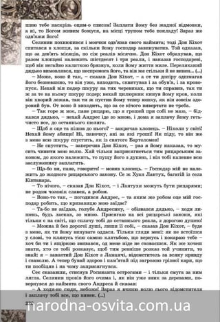 220
î ñïèñîì! Çàïëàòè éîìó áåç æàäíîї âіäìîâêè,ì-îøèþ òåáå íàñêðіçü îöèì
æóñÿ, íà ìіñöі òðóïîì òåáå ïîêëàäó! Çàðàç æåáîæà íі, òî Áîãîì æèâèì á
îäâ’ÿæè éîãî!
ìîâ÷êè îäâ’ÿçàâ ñâîãî íàéìèòà; òîäі Äîí Êіõîòі ìÑåëÿíèí ïîõíþïèâñÿ
ëüêè éîìó ãîñïîäàð çàâèíóâàòèâ. Òîé îäêàçàâ,êіëñïèòàâñÿ â õëîïöÿ, çà ñê
ñіì ðåàëіâ ìіñÿ÷íî. Äîí Êіõîò îáðàõóâàâ, ùîïîùî çà äåâ’ÿòü ìіñÿöіâ, ï
øіñòäåñÿò і òðè ðåàëè, і íàêàçàâ ãîñïîäàðåâі,ðàçîì õëîïöåâі íàëåæèòüðàçîì õëîïöåâі íàëåæèò
áðÿçíóâ, êîëè éîìó æèòòÿ ìèëå. Ïåðåëÿêàíèéùîá âіí íåãàéíî êàëèòêîþ
äÿäüêî âèìîâëÿâñÿ, ùî íåñïðîìîãà éîãî, òà âіí æå ñòіëüêè é íå âèíåí… (…)
– Ìîæå, âîíî é òàê, – ñêàçàâ Äîí Êіõîò, – à îò òè äîïіðó îäøìàãàâ
éîãî áåçíåâèííî, òî âіí óæå, âèõîäèòü, ñêâèòóâàâ і çà îáóâ’ÿ, і çà êðîâî-
ïóñê. Íåõàé âіí ïîäåð øêóðó íà òèõ ÷åðåâèêàõ, ùî òè ñïðàâèâ, òàê òè
æ çà òå íà íüîìó øêóðó ïîäåð; íåõàé öèëþðíèê êèíóâ éîìó êðîâ, êîëè
âіí õâîðèé ëåæàâ, òàê òè æ ïóñòèâ éîìó òåïåð þøêó, ÿê âіí çîâñіì çäî-
ðîâèé áóâ. Îò âîíî é âèõîäèòü, ùî çà ñå íі÷îãî âèâåðòàòè íå òðåáà.
– Òàê ãîðå æ ìîє, ïàíå ðèöàðþ, ùî ÿ ãðîøåé ïðè ñîáі íå ìàþ, – áіä-
êàâñÿ äÿäüêî, – íåõàé Àíäðåñ іäå çî ìíîþ, і äîìà ÿ çàïëà÷ó éîìó ãåòü-
÷èñòî âñå, äî îñòàííüîãî øåëÿãà.
– Ùîá ÿ îöå òà ïіøîâ äî íüîãî? – çàêðè÷àâ õëîïåöü. – Íіêîëè ó ñâіòі!
Íåõàé éîìó àáèùî! Íі, ïàíî÷êó, àíі çà ÿêі ãðîøі! ßê ïіäó, òî âіí æå
ç ìåíå âñþ øêóðó ñïóñòèòü, ÿê іç ñâÿòîãî Áàðòîëîìåÿ!
– Íå ñïóñòèòü, – çàïåðå÷èâ Äîí Êіõîò, – ðàç ÿ éîìó íàêàçàâ, òî ìó-
ñèòü ÷èíèòè ìîþ âîëþ. Õàé òіëüêè çàïðèñÿãíåòüñÿ òèì ðèöàðñüêèì çà-
êîíîì, äî ÿêîãî íàëåæèòü, òî ïóùó éîãî ç äóøåþ, і âіí òîáі íàïåâíå âñþ
çàñëóæåíèíó çàïëàòèòü.
– Ùî-áî âè, ïàíå, ãîâîðèòå! – ìîâèâ õëîïåöü. – Ãîñïîäàð ìіé íå íàëå-
æèòü äî æîäíîãî ðèöàðñüêîãî çàêîíó. Ñå æ Õóàí Ëàíòóõ, áàãàòіé іç ñåëà
Êіíòàíàðà.
– Òî íі÷îãî, – ñêàçàâ Äîí Êіõîò, – і Ëàíòóõè ìîæóòü áóòè ðèöàðÿìè;
íå ðîäîì ÷îëîâіê ñëàâåí, à ðîáîì.
– Âîíî-òî òàê, – ïîãîäèâñÿ Àíäðåñ, – òà ÿêèì æå ðîáîì îöå ìіé ãîñ-
ïîäàð ðîáèòü, ùî êðèâàâèöþ ìîþ çàїäàє?
– Òà-áî íå çàїäàþ, ãîëóáå Àíäðåñèêó, – îáіçâàâñÿ äÿäüêî, – õîäè ëè-
øåíü, áóäü ëàñêàâ, çî ìíîþ. Ïðèñÿãàþ íà âñі ðèöàðñüêі çàêîíè, ÿêі
òіëüêè є íà ñâіòі, ùî ñïëà÷ó òîáі äî îñòàííüîãî ðåàëà, ç äîðîãîþ äóøåþ!
– Ìîæíà é áåç äîðîãîї äóøі, ëèøè її ñîáі, – ñêàçàâ Äîí Êіõîò, – áóäå
ç ìåíå, ÿê òè éîìó âèíóâàòå îääàñè. Òіëüêè ãëÿäè ìåíі: ÿê íå âñòîїøñÿ
ó ñëîâі, òî êëÿíóñü òієþ ñàìîþ êëÿòüáîþ, ùî âåðíóñü і ïîêàðàþ òåáå –
õî÷ áè òè і ÿùіðêîþ çâèâàâñÿ, îä ìåíå íіäå íå ñõîâàєøñÿ. ßê æå õî÷åø
çíàòè, õòî ñå òîáі ðîçêàçóє, ùîá òèì ðåâíіøå ðîçêàç òîé ó÷èíèòè, òî
çíàé: ÿ – çàâçÿòèé Äîí Êіõîò ç Ëàìàí÷і, âіäîìñòèòåëü çà âñÿêó êðèâäó
і ñâàâîëþ. À òåïåð áóâàé çäîðîâ і ïàì’ÿòàé ïіä çàãðîçîþ ãðіçíîї êàðè, ùî
òè ïîîáіöÿâ і íà ÷îìó çàïðèñÿãíóâñÿ.
Ñåє ñêàçàâøè, ñòèñíóâ Ðîñèíàíòà îñòðîãàìè – і òіëüêè ñìóãà çà íèì
ëÿãëà. Ñåëÿíèí ïðîâіâ éîãî î÷èìà і, ÿê âіí óæå çíèê çà äåðåâàìè, ïî-
âåðíóâñÿ äî íàéìèòà ñâîãî Àíäðåñà é ñêàçàâ:
– À õîäè-íî ñþäè, íåáîæå! Çàðàç ÿ â÷èíþ âîëþ ñüîãî âіäîìñòèòåëÿ
і çàïëà÷ó òîáі âñå, ùî âèíåí. (…)
 