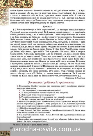 26
ùî òè ïîñëóõàâ ãîëîñ òâîєї æіíêè і їâ ç äåðåâà,, ùìîâі æ ñêàçàâ: «Çà òå
íå їñòè, ïðîêëÿòà çåìëÿ ÷åðåç òåáå. Ó òÿæêіìáі íç ÿêîãî ÿ íàêàçàâ òîá
ї ïî âñі äíі æèòòÿ òâîãî». (…) І âèãíàâ âіí Àäàìàíåїòðóäі æèâèòèìåøñÿ ç
Åäåìñüêîãî ñàäó õåðóâèìà ç ïîëóì’ÿíèì ìèãîò-äî Åé ïîñòàâèâ âіä ñõîäó ä
ãòè äîðîãó äî äåðåâà æèòòÿ.ðåãëèâèì ìå÷åì, ùîá ñòåð
Áóòòÿ 4
à Êàїí ïîðàâ çåìëþ(…) Àâåëü áóâ âіâ÷àð, à 1. Ïî ÿêîìóñü ÷àñі Êàїí ïðèíіñ
Ãîñïîäîâі æåðòâó ç ïëîäіâ ðіëëі. Òà é Àâåëü ïðèíіñ æåðòâó – ç ïåðâіñòêіâ
ñâîãî äðіáíîãî ñêîòó, і òî ç íàéãëàäêіøèõ. І ñïîãëÿíóâ Ãîñïîäü íà Àâåëÿ
і íà éîãî æåðòâó, íà Êàїíà æ і íà éîãî æåðòâó íå ñïîãëÿíóâ. Ðîçñåðäèâñÿ
Êàїí âåëüìè і ïîõìóðíіâ. І ñêàçàâ Ãîñïîäü äî Êàїíà: «×îãî òè ðîçñåðäèâ-
ñÿ? ×îìó ïîõìóðíіâ? Êîëè ÷èíèø äîáðå, áóäü ïîãіäíèé, à êîëè íі – ãðіõ
íà ïîðîçі ÷èãàє: âіí і òàê îâîëîäіâ òîáîþ, àëå ìóñèø íàä íèì ïàíóâàòè».
І ñêàçàâ Êàїí äî Àâåëÿ, ñâîãî áðàòà: «Õîäіìî-íî â ïîëå». І êîëè âîíè áóëè
â ïîëі, Êàїí íàïàâ íà Àâåëÿ, ñâîãî áðàòà, é óáèâ éîãî. Òîäі Ãîñïîäü ñêàçàâ
äî Êàїíà: «Äå Àâåëü, áðàò òâіé?» Òîé âіäïîâіâ: «Íå çíàþ. Õіáà ÿ ñòîðîæ
áðàòà ìîãî?» À Ãîñïîäü ïðîìîâèâ: «Ùî òè â÷èíèâ? Îñü ãîëîñ êðîâі áðàòà
òâîãî êëè÷å äî ìåíå ç çåìëі. Òåïåð æå ïðîêëÿòèé òè âіä çåìëі, ùî âіä-
êðèëà ñâîї óñòà, ùîá ïðèéíÿòè êðîâ áðàòà òâîãî ç òâîєї ðóêè. Êîëè îáðîá-
ëÿòèìåø çåìëþ, âîíà âæå áіëüøå íå äàñòü òîáі ñâîãî âðîæàþ. Óòіêà÷åì
і âîëîöþãîþ áóäåø íà çåìëі». І ñêàçàâ Êàїí äî Ãîñïîäà: «Êàðà ãðіõà ìîãî
çàíàäòî âåëèêà, ùîá її âèíåñòè! Ïðîãàíÿєø îöå ìåíå ñüîãîäíі ç öієї çåìëі,
é âіä ëèöÿ òâîãî ìóøó õîâàòèñÿ і âòіêà÷åì òà âîëîöþãîþ ìàþ áóòè íà
çåìëі; і ïåðøèé, õòî ìåíå çóñòðіíå, âá’є ìåíå». Òîäі Ãîñïîäü ñêàçàâ äî
íüîãî: «ßêùî õòîñü óá’є Êàїíà, òî çàçíàє ïîìñòè âñåìåðî». Òà é ïîêëàâ
Ãîñïîäü íà Êàїíі çíàê, ùîá íå âáèâàâ éîãî òîé, õòî çóñòðіíå éîãî. (…)
Ïåðåêëàä І. Õîìåíêà
Çàïèòàííÿ і çàâäàííÿ äî ïðî÷èòàíîãî
1. Ïåðåêàæіòü áіáëіéíó îïîâіäü ïðî ñòâîðåííÿ ñâіòó, ïîñëіäîâíî âіäïîâі-
äàþ÷è íà ïîäàíі çàïèòàííÿ.
 Ùî ïåðåäóâàëî ñòâîðåííþ çåìíîãî ñâіòó?
 Õòî і ÿê ðîçïî÷àâ ïðîöåñ òâîðåííÿ?
 ßêі ðåàëії áóëî ñòâîðåíî ïåðåäóñіì?
 Ó ÿêіé ïîñëіäîâíîñòі ïîñòàâàâ ñâіò æèâîї ïðèðîäè?
 ßê Áîã ñòâîðèâ ëþäèíó? Êîëè öå âіäáóëîñÿ?
2. Ðîçãëÿíüòå ðåïðîäóêöії ãðàâþð íіìåöüêîãî õóäîæíèêà Þëіóñà Øíîð-
ðà ôîí Êàðîëüñôåëüäà (1794–1872), óìіùåíі íà ñ. 27. Ñêëàäіòü öèòàòíèé
ïëàí äî îïîâіäі ïðî ñòâîðåííÿ ñâіòó, çíàéøîâøè âіäïîâіäíó öèòàòó ç òåê-
ñòó Áіáëії äî êîæíîї іëþñòðàöії.
3. ×îìó Àäàìà і Єâó áóëî âèãíàíî ç Ðàþ (Åäåìñüêîãî ñàäó)? ßêèì ìàëî
áóòè æèòòÿ ëþäåé ïіñëÿ âèãíàííÿ?
4. ßêі æåðòâè ïðèíåñëè Êàїí і Àâåëü Áîãîâі? Ùî ïіäøòîâõíóëî Êàїíà äî
áðàòîâáèâñòâà?
5. Ðîçêðèéòå àëåãîðè÷íèé çìіñò іñòîðії ïðî âáèâñòâî Êàїíîì éîãî áðàòà
Àâåëÿ. ßê áóëî ïîêàðàíî Êàїíà?
1À â å ë ü, Ê à ї í – äіòè ïåðøèõ ëþäåé Àäàìà і Єâè.
 
