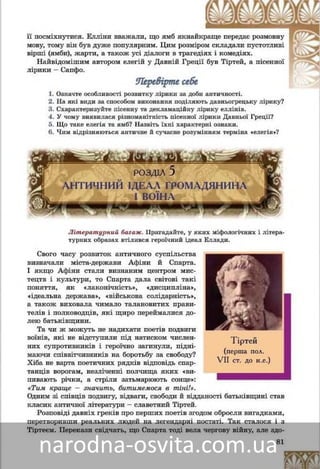 81
ñâîєї äî÷êè Ïåðñåôîíè, ëèøåíü ãðóáóâàòі æàðòòè ññëóæíèöі ßìáè çìóñèëè
її óñìіõíóòèñÿ. Åëëіíè ââàæàëè, ùî ÿìá ÿêíààéêêðàùå ïåðåäàє ðîçìîâíó
ìîâó, òîìó âіí ìàâ íåàáèÿêó ïîïóëÿðíіñòü. Öèèì ðîçìіðîì ñêëàäàëè ïóñ-
òîòëèâі âіðøі (ÿìáè), æàðòè, à òàêîæ óñі äіàëîãè â òðàãåäіÿõ і êîìåäіÿõ.
Íàéâіäîìіøèì àâòîðîì åëåãіé ó Äàâíіé Ãððåöіії áóâ Òіðòåé, à ïіñåííîї
ëіðèêè – Ñàïôî.
Ïåðåâіðòå ñåáåÏåðåâіðòå ñåáå
1. Îçíà÷òå îñîáëèâîñòі ðîçâèòêó ëіðèêè çà äîáè àíòè÷íîñòі.äîáè àíòè÷íîñòі
2. Íàçâіòü і ñõàðàêòåðèçóéòå ðіçíîâèäè äàâíüîãðåöüêîї ëіðèêè.
3. Ùî ñâіä÷èòü ïðî ðіçíîìàíіòíіñòü ïіñåííîї ëіðèêè åëëіíіâ?
4. Ùî òàêå åëåãіÿ òà ÿìá? Íàçâіòü їõíі õàðàêòåðíі îçíàêè.
5. ×èì âіäðіçíÿþòüñÿ àíòè÷íå é ñó÷àñíå ðîçóìіííÿ òåðìіíà «åëåãіÿ»?
ÐÎÇÄ²Ë 5
ÀÍÒÈ×ÍÈÉ ²ÄÅÀË ÃÐÎÌÀÄßÍÈÍÀ
² ÂÎ¯ÍÀ
Ëіòåðàòóðíèé áàãàæ. Ïðèãàäàéòå, ó ÿêèõ ìіôîëîãі÷íèõ і ëіòåðà-
òóðíèõ îáðàçàõ âòіëèâñÿ ãåðîї÷íèé іäåàë Åëëàäè.
Ñâîãî ÷àñó ðîçâèòîê àíòè÷íîãî ñóñïіëü-
ñòâà âèçíà÷àëè ìіñòà-äåðæàâè Àôіíè é Ñïàð-
òà. І ÿêùî Àôіíè ñòàëè âèçíàíèì öåíòðîì
êóëüòóðè, òî Ñïàðòà äàëà ñâіòîâі òàêі ïîíÿò-
òÿ, ÿê «ëàêîíі÷íіñòü», «äèñöèïëіíà», «іäåàëü-
íà äåðæàâà», «âіéñüêîâà ñîëіäàðíіñòü», à òà-
êîæ âèõîâàëà ÷èìàëî òàëàíîâèòèõ ïðàâèòå-
ëіâ і ïîëêîâîäöіâ, ÿêі ùèðî ïåðåéìàëèñÿ äî-
ëåþ áàòüêіâùèíè.
Òà ÷è æ ìîæóòü íå íàäèõàòè ïîåòіâ ïîäâèãè
âîїíіâ, ÿêі íå âіäñòóïèëè ïіä íàòèñêîì ÷èñëåí-
íèõ ñóïðîòèâíèêіâ і ãåðîї÷íî çàãèíóëè, ïіäíі-
ìàþ÷è ñïіââіò÷èçíèêіâ íà áîðîòüáó çà ñâîáîäó?
Õіáà íå âàðòà ïîåòè÷íèõ ðÿäêіâ âіäïîâіäü ñïàð-
òàíöіâ âîðîãàì, íåçëі÷åííі ïîë÷èùà ÿêèõ «âè-
ïèâàþòü ðі÷êè, à ñòðіëè çàòüìàðþþòü ñîíöå»:
«Òèì êðàùå – çíà÷èòü, áèòèìåìîñÿ â òіíі!»?
Îäíèì çі ñïіâöіâ çâèòÿãè, ñâîáîäè é âіääàíîñòі âіò÷èçíі ñòàâ êëàñèê àí-
òè÷íîї ëіòåðàòóðè Òіðòåé.
Ðîçïîâіäі äàâíіõ ãðåêіâ ïðî ïåðøèõ ïîåòіâ çãîäîì îáðîñëè âèãàäêàìè,
ïåðåòâîðèâøè ðåàëüíèõ ëþäåé íà ëåãåíäàðíі ïîñòàòі. Òàê ñòàëîñÿ і ç
Òіðòåєì. Ïåðåêàçè ñâіä÷àòü, ùî Ñïàðòà òîäі âåëà ÷åðãîâó âіéíó, àëå çäî-
Ò³ðòåé
(ïåðøà ïîë.
VII ñò. äî í.å.)
 