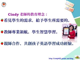 Cindy 老師的教育理念：
看見學生的需求，給予學生所需要的。
教師專業領航，學生智慧學習。
親師合作，共創孩子英語學習成功經驗。
http://cindy422.pixnet.net/blog
 