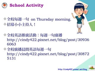 School Activity
全校每週一句 on Thursday morning.
招募小小主持人！
全校英語推廣活動：每週一句廣播
http://cindy422.pixnet.net/blog/post/30936
6063
全校廣播晨間英語每週一句
http://cindy422.pixnet.net/blog/post/30872
5131
http://cindy422.pixnet.net/blog
 
