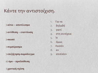 Κάντε την αντιστοίχιση.
) αίτιο – αποτέλεσμα
) αντίθεση – εναντίωση
) σκοπό
) συμπέρασμα
) επεξήγηση-παράδειγμα
τ) όρο – προϋπόθεση
) χρονική σχέση
1. Για να
2. δηλαδή
3. γιατί
4. στη συνέχεια
5. Ή
6. όμως
7. Λοιπόν
8. αν
9. επιπλέον
 