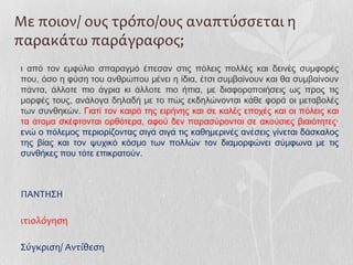 Με ποιον/ ους τρόπο/ους αναπτύσσεται η
παρακάτω παράγραφος;
ι από τον εμφύλιο σπαραγμό έπεσαν στις πόλεις πολλές και δεινές συμφορές
που, όσο η φύση του ανθρώπου μένει η ίδια, έτσι συμβαίνουν και θα συμβαίνουν
πάντα, άλλοτε πιο άγρια κι άλλοτε πιο ήπια, με διαφοροποιήσεις ως προς τις
μορφές τους, ανάλογα δηλαδή με το πώς εκδηλώνονται κάθε φορά οι μεταβολές
των συνθηκών. Γιατί τον καιρό της ειρήνης και σε καλές εποχές και οι πόλεις και
τα άτομα σκέφτονται ορθότερα, αφού δεν παρασύρονται σε ακούσιες βιαιότητες·
ενώ ο πόλεμος περιορίζοντας σιγά σιγά τις καθημερινές ανέσεις γίνεται δάσκαλος
της βίας και τον ψυχικό κόσμο των πολλών τον διαμορφώνει σύμφωνα με τις
συνθήκες που τότε επικρατούν.
ΠΑΝΤΗΣΗ
ιτιολόγηση
Σύγκριση/ Αντίθεση
 